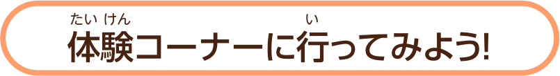 体験（たいけん）コーナーに行（い）ってみよう！