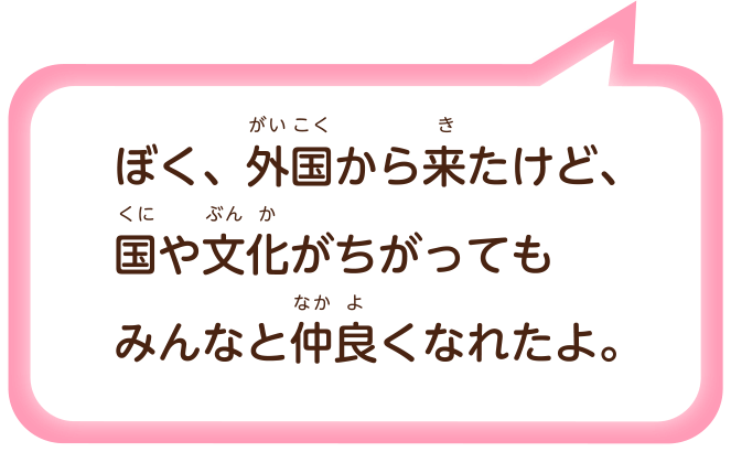 ぼく、外国（がいこく）から来（き）たけど、国（くに）や文化（ぶんか）がちがってもみんなと仲良（なかよ）くなれたよ。
