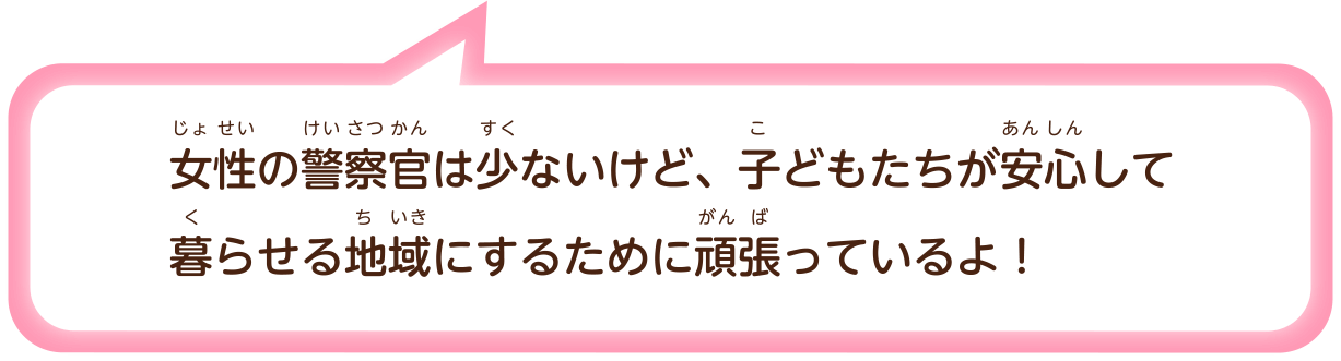女性（じょせい）の警察官（けいさつかん）は少（すく）ないけど、子（こ）どもたちが安心（あんしん）して暮（く）らせる地域（ちいき）にするために頑張（がんば）っているよ！